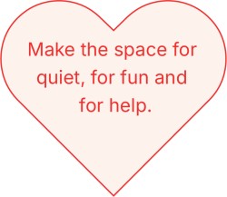 Make the space for quiet, for fun and for help.
